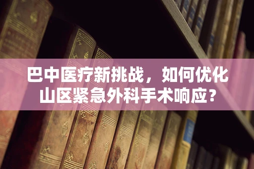 巴中医疗新挑战，如何优化山区紧急外科手术响应？