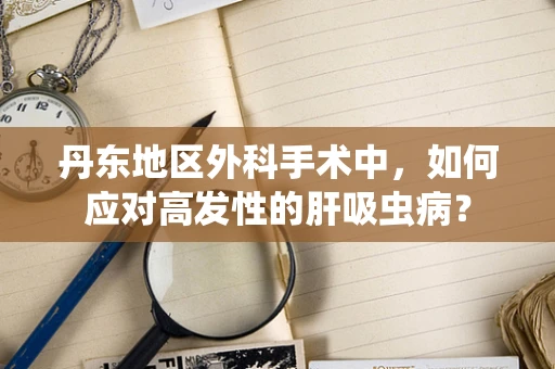 丹东地区外科手术中，如何应对高发性的肝吸虫病？