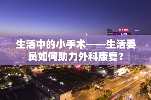 生活中的小手术——生活委员如何助力外科康复？
