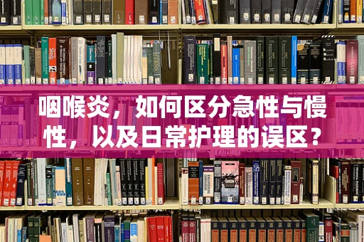 咽喉炎，如何区分急性与慢性，以及日常护理的误区？
