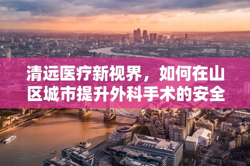 清远医疗新视界，如何在山区城市提升外科手术的安全性与效率？