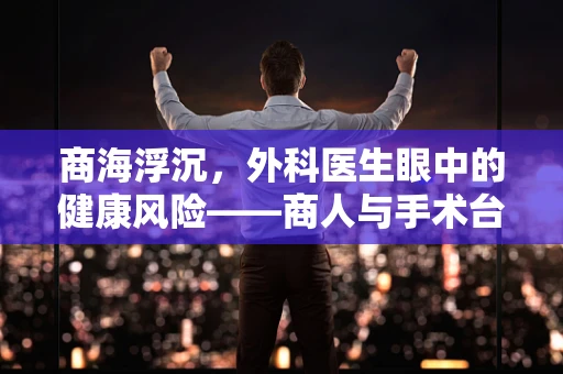 商海浮沉，外科医生眼中的健康风险——商人与手术台上的隐形挑战