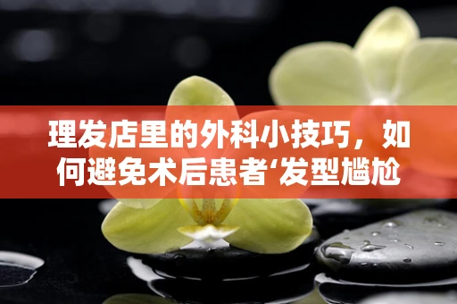 理发店里的外科小技巧，如何避免术后患者‘发型尴尬’？