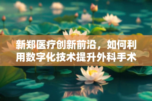 新郑医疗创新前沿，如何利用数字化技术提升外科手术精准度？