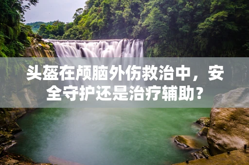 头盔在颅脑外伤救治中，安全守护还是治疗辅助？