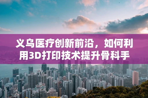 义乌医疗创新前沿，如何利用3D打印技术提升骨科手术精准度？