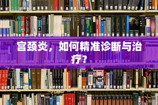 宫颈炎，如何精准诊断与治疗？