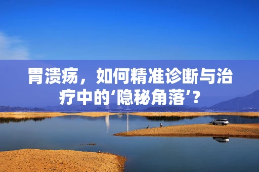 胃溃疡，如何精准诊断与治疗中的‘隐秘角落’？