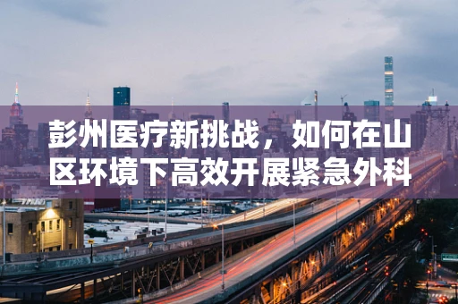 彭州医疗新挑战，如何在山区环境下高效开展紧急外科手术？