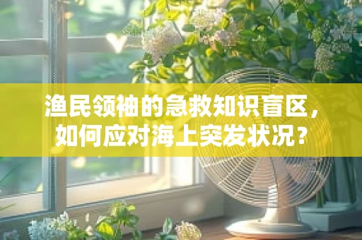 渔民领袖的急救知识盲区，如何应对海上突发状况？