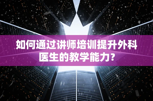 如何通过讲师培训提升外科医生的教学能力？