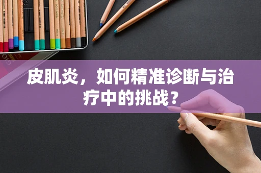皮肌炎，如何精准诊断与治疗中的挑战？