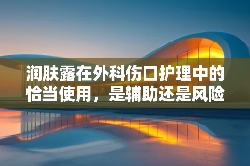 润肤露在外科伤口护理中的恰当使用，是辅助还是风险？