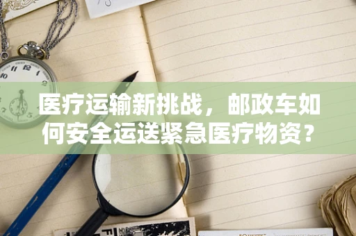 医疗运输新挑战，邮政车如何安全运送紧急医疗物资？