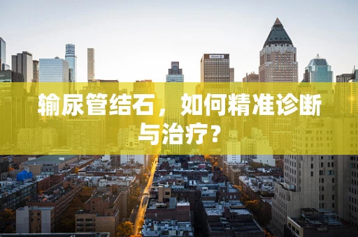 输尿管结石，如何精准诊断与治疗？
