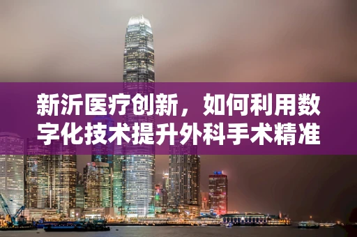 新沂医疗创新，如何利用数字化技术提升外科手术精准度？