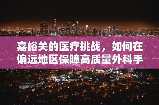 嘉峪关的医疗挑战，如何在偏远地区保障高质量外科手术？