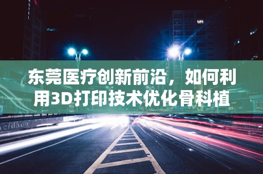 东莞医疗创新前沿，如何利用3D打印技术优化骨科植入物个性化定制？