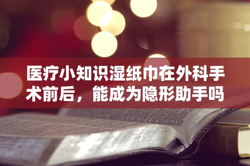 医疗小知识湿纸巾在外科手术前后，能成为隐形助手吗？