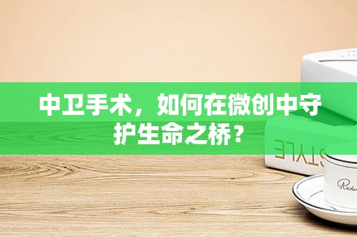 中卫手术，如何在微创中守护生命之桥？