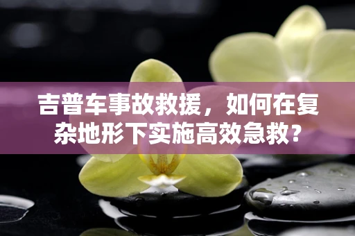 吉普车事故救援，如何在复杂地形下实施高效急救？