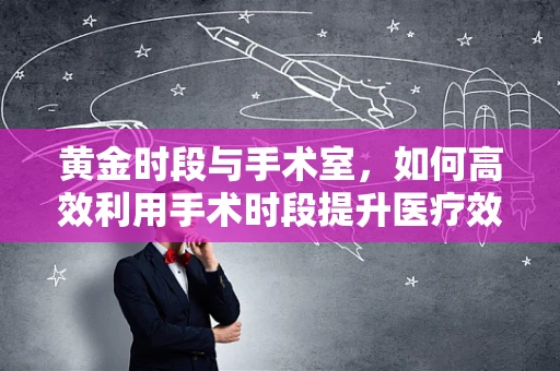 黄金时段与手术室，如何高效利用手术时段提升医疗效率？