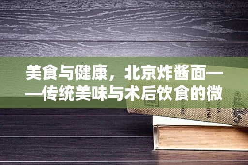 美食与健康，北京炸酱面——传统美味与术后饮食的微妙平衡