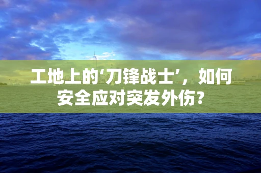 工地上的‘刀锋战士’，如何安全应对突发外伤？