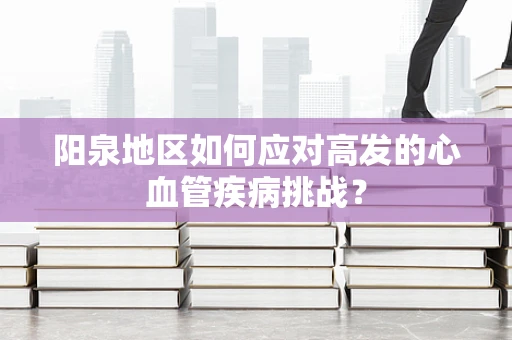 阳泉地区如何应对高发的心血管疾病挑战？