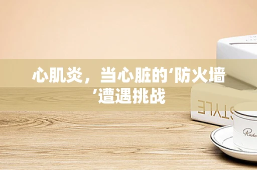 心肌炎，当心脏的‘防火墙’遭遇挑战