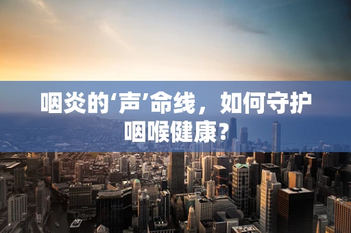 咽炎的‘声’命线，如何守护咽喉健康？