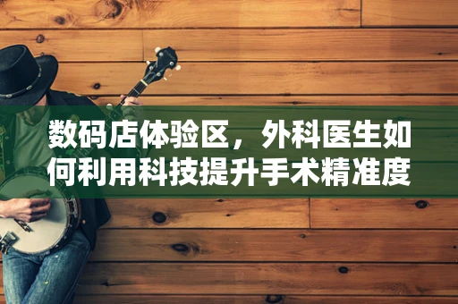 数码店体验区，外科医生如何利用科技提升手术精准度？