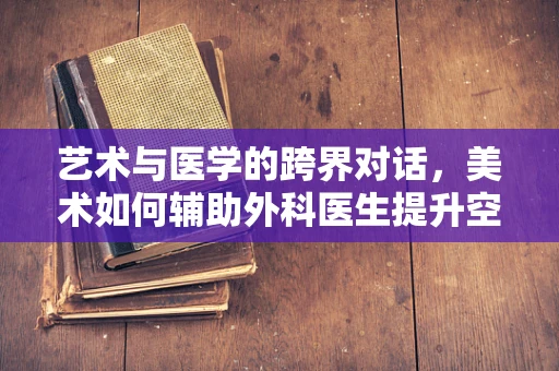 艺术与医学的跨界对话，美术如何辅助外科医生提升空间感知力？