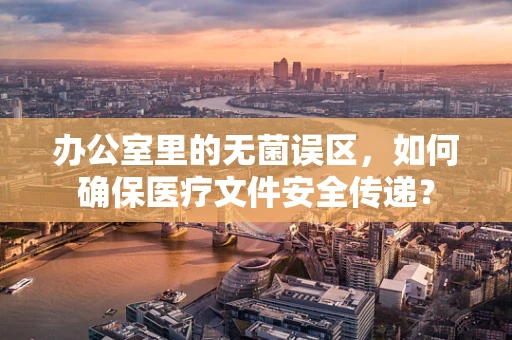 办公室里的无菌误区，如何确保医疗文件安全传递？