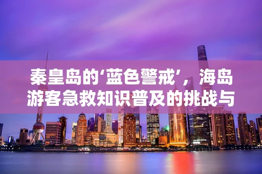 秦皇岛的‘蓝色警戒’，海岛游客急救知识普及的挑战与机遇