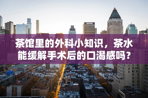 茶馆里的外科小知识，茶水能缓解手术后的口渴感吗？