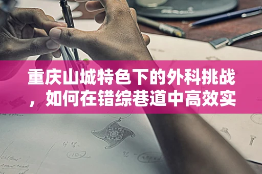 重庆山城特色下的外科挑战，如何在错综巷道中高效实施紧急手术？