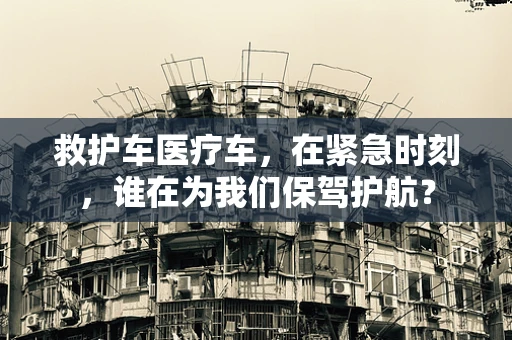 救护车医疗车，在紧急时刻，谁在为我们保驾护航？