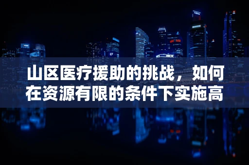 山区医疗援助的挑战，如何在资源有限的条件下实施高效外科手术？