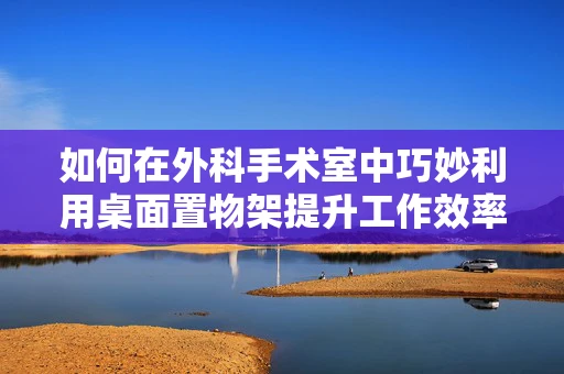 如何在外科手术室中巧妙利用桌面置物架提升工作效率？