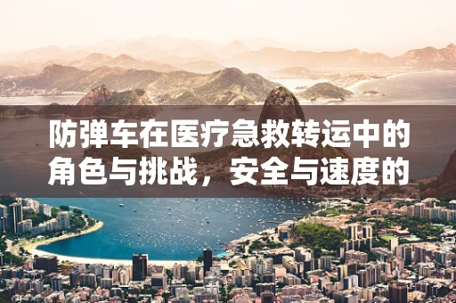 防弹车在医疗急救转运中的角色与挑战，安全与速度的平衡