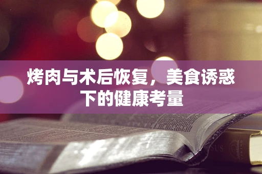 烤肉与术后恢复，美食诱惑下的健康考量