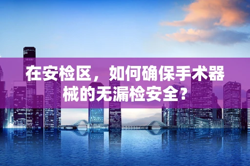 在安检区，如何确保手术器械的无漏检安全？