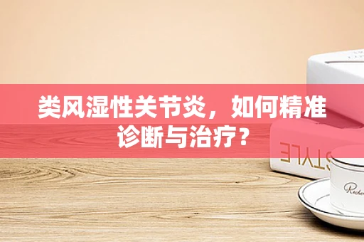 类风湿性关节炎，如何精准诊断与治疗？