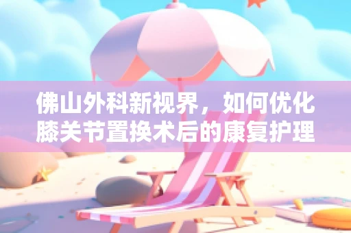 佛山外科新视界，如何优化膝关节置换术后的康复护理？