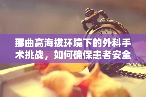 那曲高海拔环境下的外科手术挑战，如何确保患者安全？