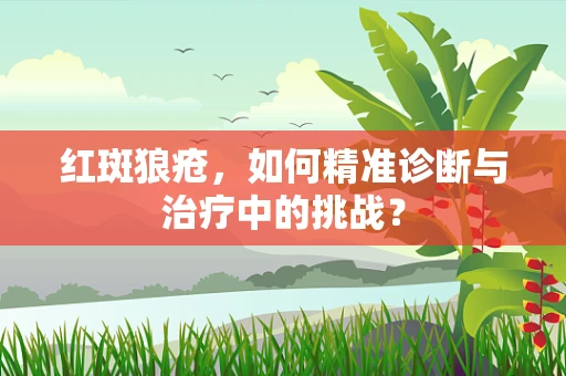 红斑狼疮，如何精准诊断与治疗中的挑战？