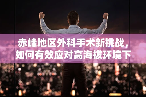 赤峰地区外科手术新挑战，如何有效应对高海拔环境下的手术挑战？