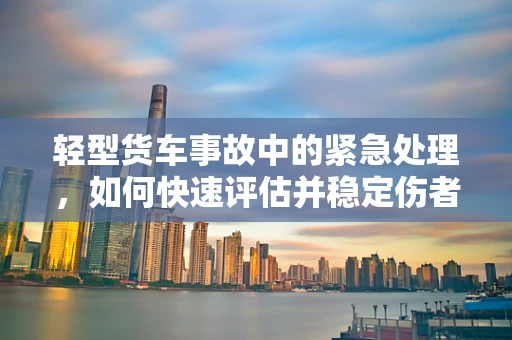 轻型货车事故中的紧急处理，如何快速评估并稳定伤者？