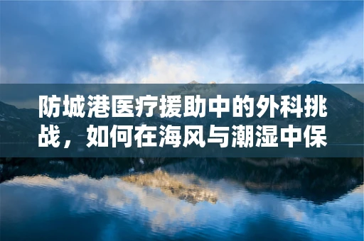防城港医疗援助中的外科挑战，如何在海风与潮湿中保障手术安全？